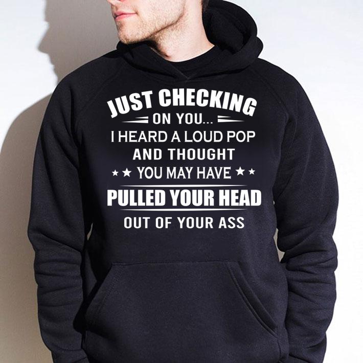 Just checking on you i heard a loud pop pulled your head out of your ass t-shirt hoodie