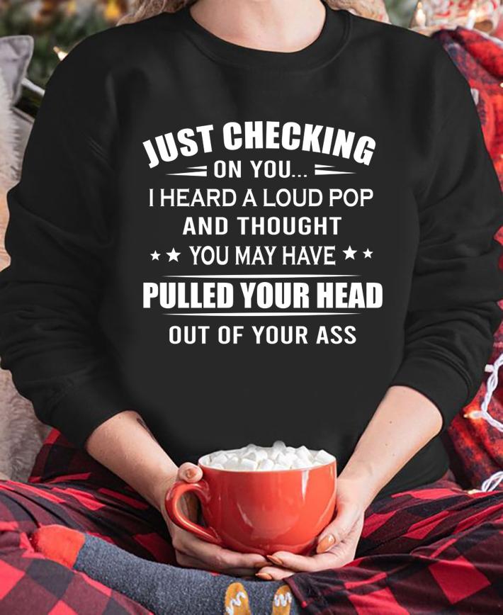 Just checking on you i heard a loud pop pulled your head out of your ass t-shirt sweatshirt