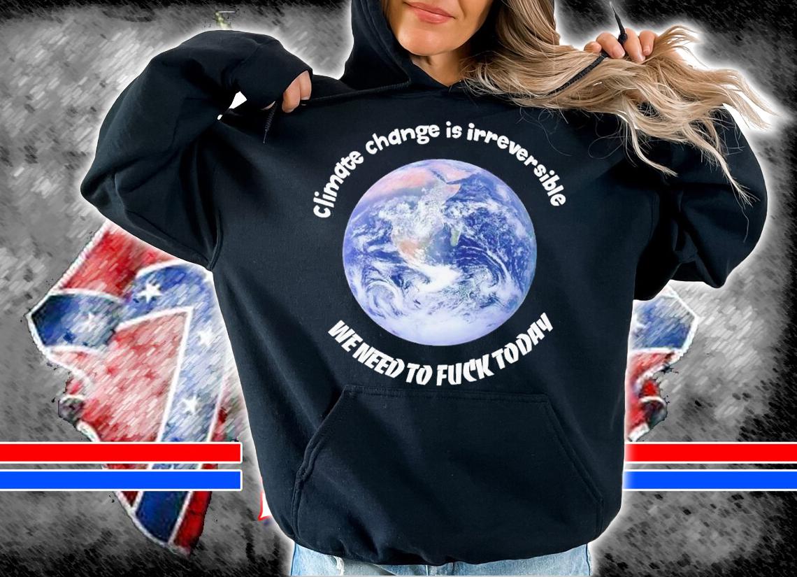 Climate change is irreversible we need to fuck today shirt t-shirt