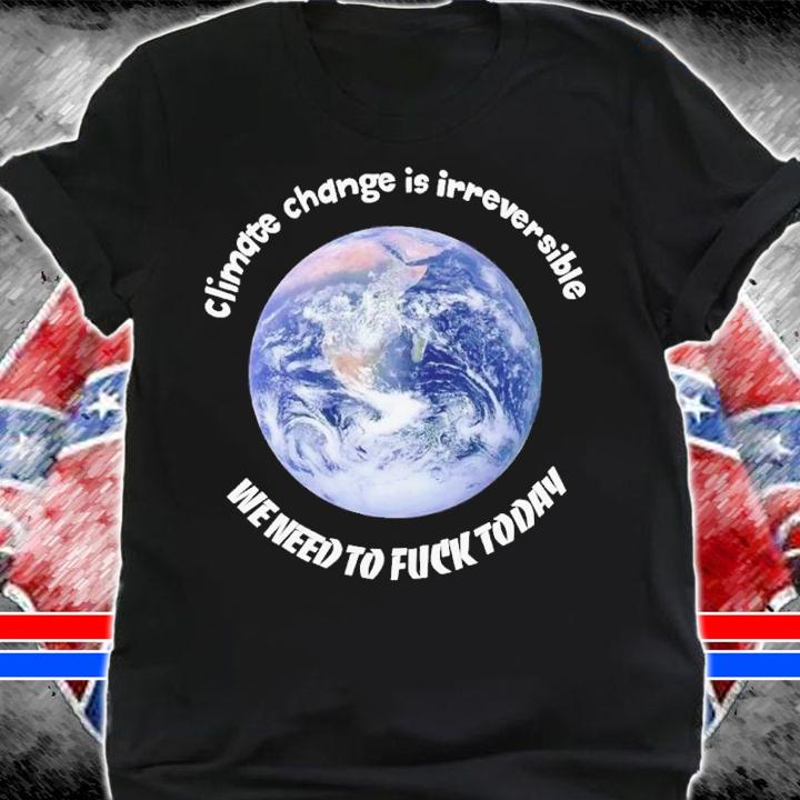 Climate change is irreversible we need to fuck today shirt t-shirt