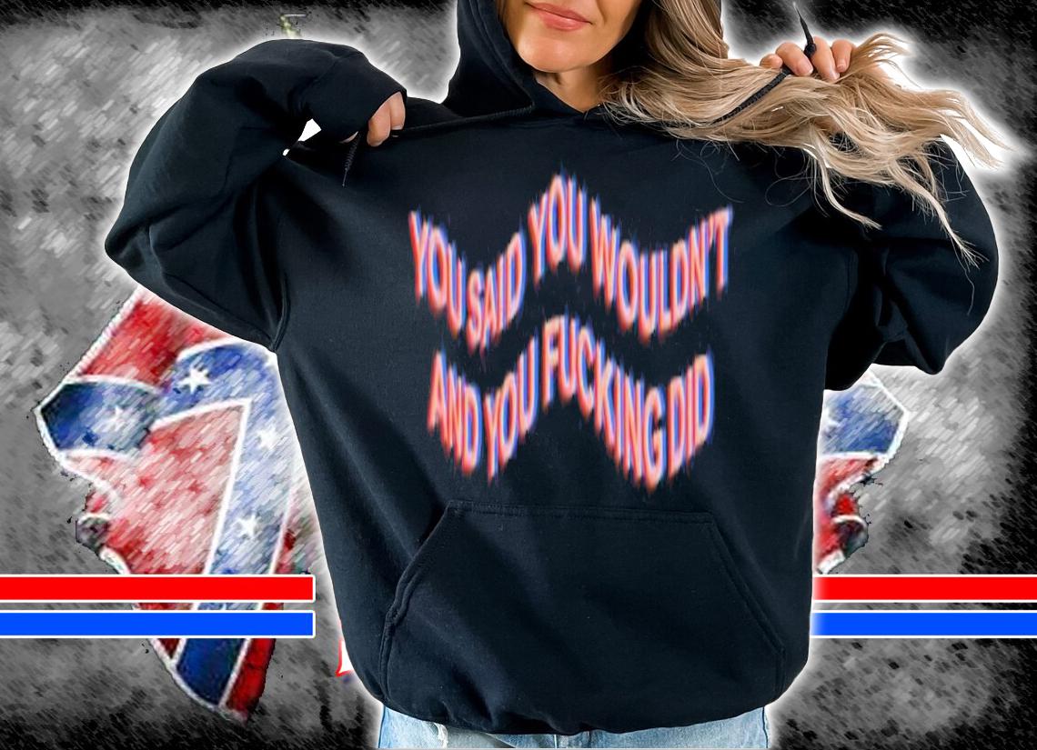 You Said You Wouldn't And You Fucking Did Shirt t-shirt hoodie