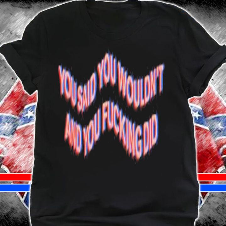 You Said You Wouldn't And You Fucking Did Shirt t-shirt shirt