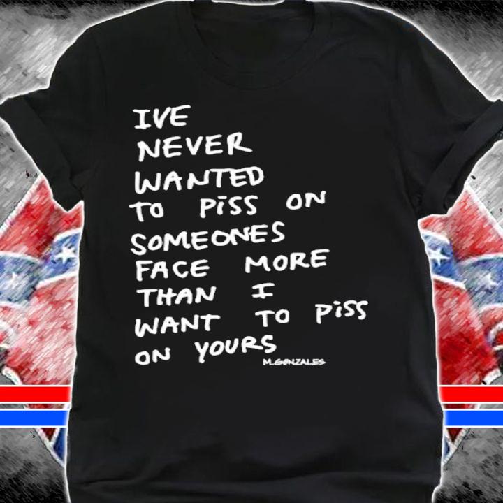 Ive Never Wanted To Piss On Someone's Face More Than I Want To Piss On Yours Shirt t-shirt